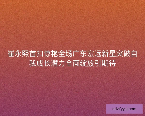 崔永熙首扣惊艳全场广东宏远新星突破自我成长潜力全面绽放引期待