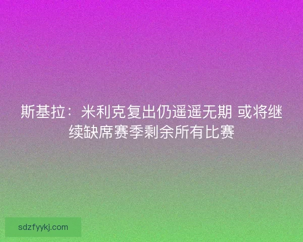 斯基拉：米利克复出仍遥遥无期 或将继续缺席赛季剩余所有比赛