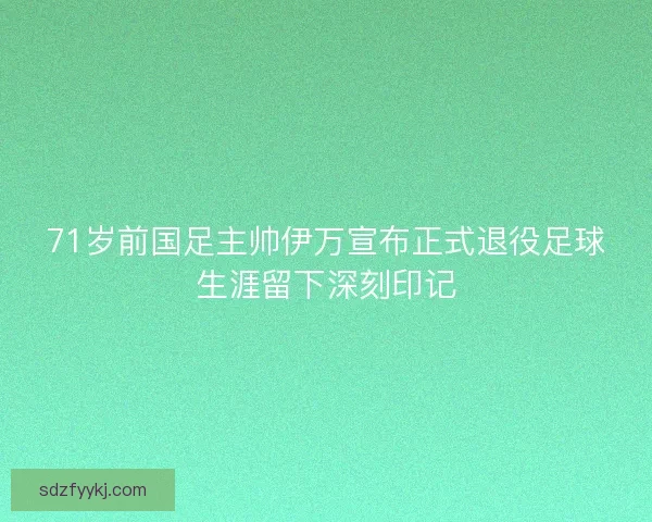 71岁前国足主帅伊万宣布正式退役足球生涯留下深刻印记