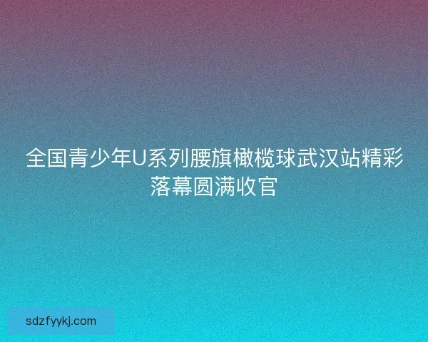 全国青少年U系列腰旗橄榄球武汉站精彩落幕圆满收官