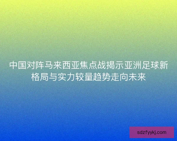 中国对阵马来西亚焦点战揭示亚洲足球新格局与实力较量趋势走向未来
