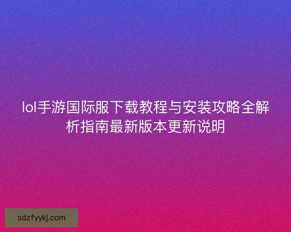 lol手游国际服下载教程与安装攻略全解析指南最新版本更新说明