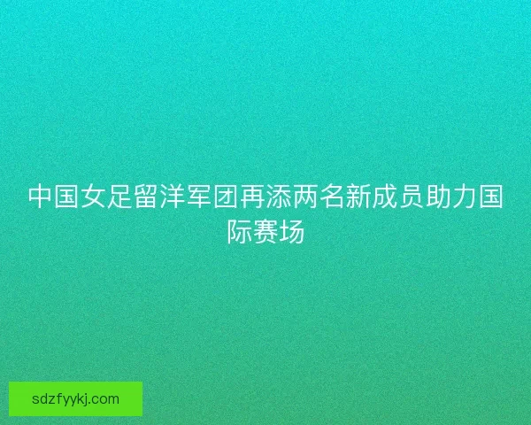 中国女足留洋军团再添两名新成员助力国际赛场